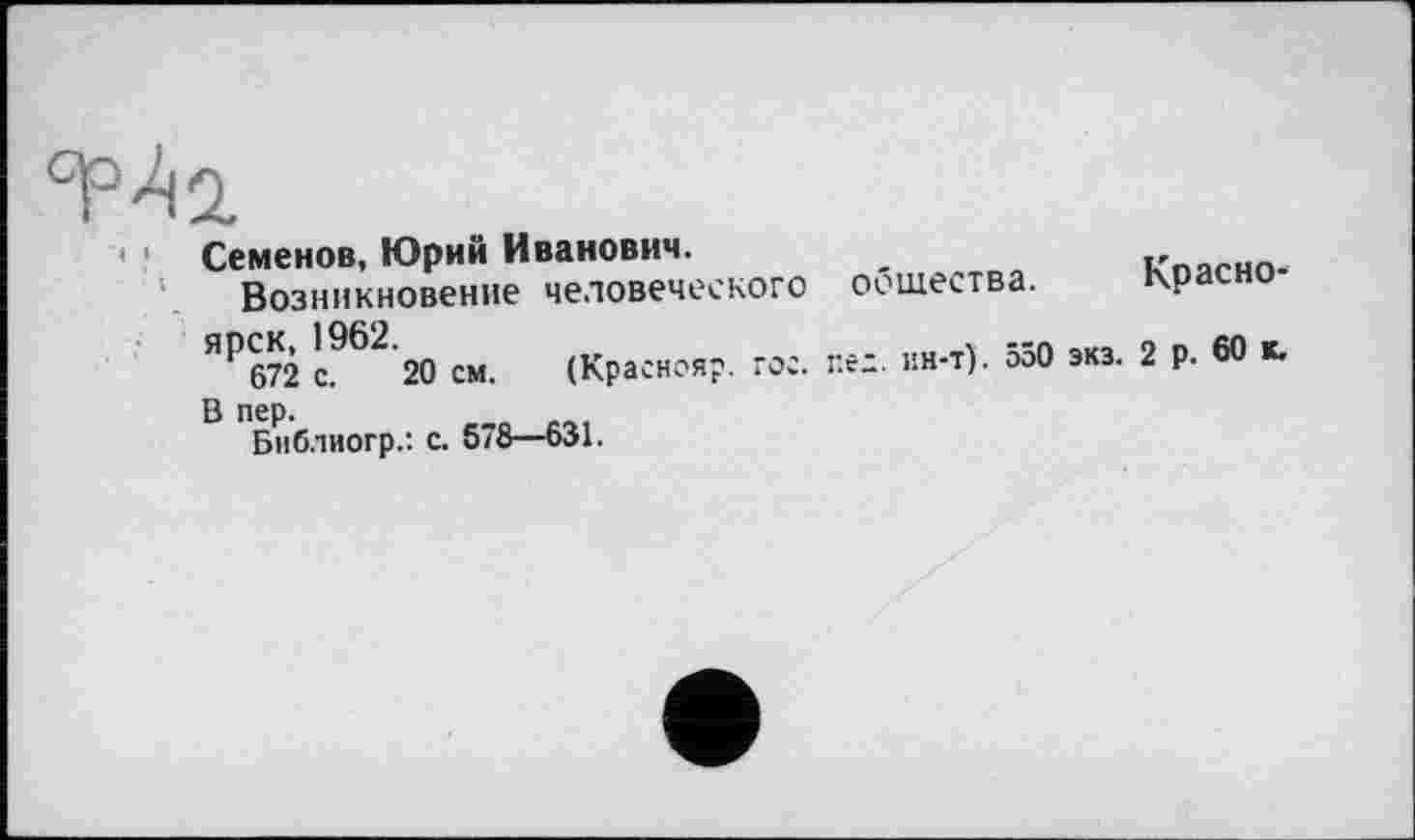 ﻿Семенов, Юрий Иванович.
Возникновение человеческого оошества.
ЯР672 с962 20 см. (Краснояр. гос. пех. ин-т). 550 экз.
Библиогр.: с. 578—631.
Красно-
2 р. 60 к.